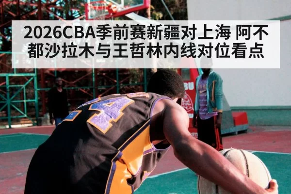 2026CBA季前赛新疆对上海 阿不都沙拉木与王哲林内线对位看点